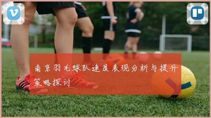 南京羽毛球队速度表现分析与提升策略探讨