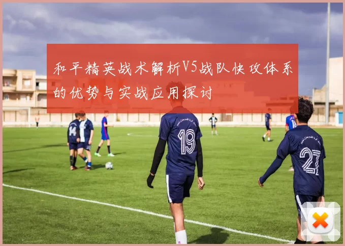 和平精英战术解析V5战队快攻体系的优势与实战应用探讨