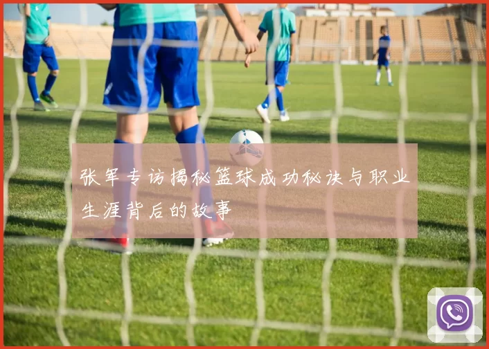 张军专访揭秘篮球成功秘诀与职业生涯背后的故事