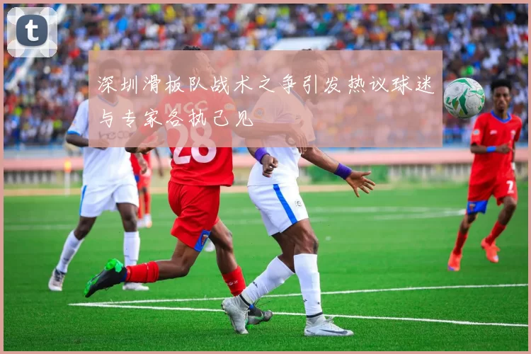 深圳滑板队战术之争引发热议球迷与专家各执己见
