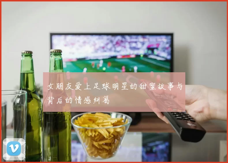 女朋友爱上足球明星的甜蜜故事与背后的情感纠葛