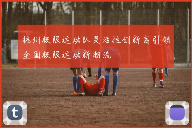 杭州极限运动队灵活性创新高引领全国极限运动新潮流