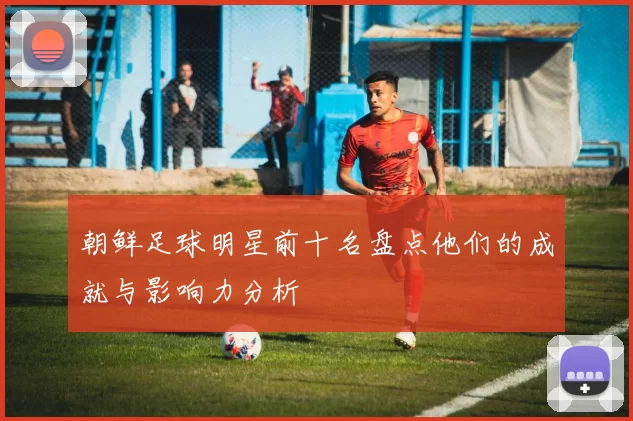 朝鲜足球明星前十名盘点他们的成就与影响力分析