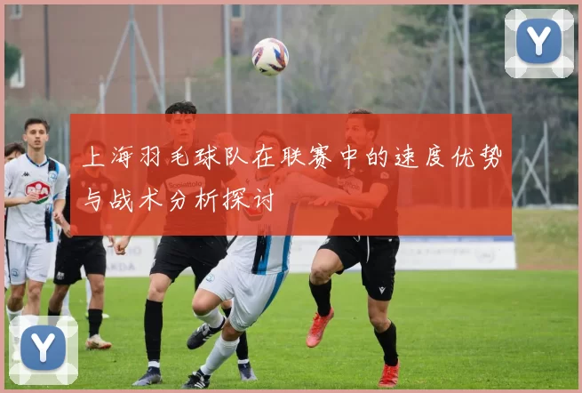 上海羽毛球队在联赛中的速度优势与战术分析探讨