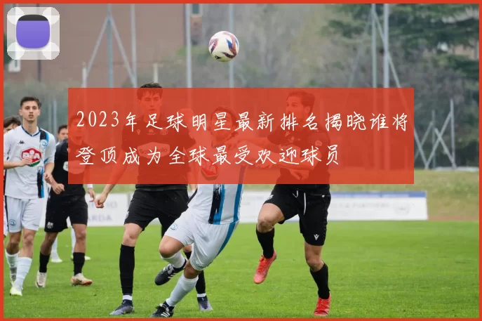 2023年足球明星最新排名揭晓谁将登顶成为全球最受欢迎球员