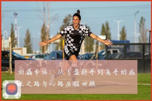 刘磊专访：从飞盘新手到高手的成长之路与心路历程回顾