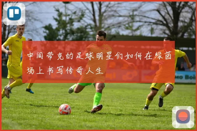 中间带克的足球明星们如何在绿茵场上书写传奇人生