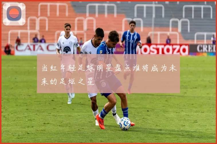 当红年轻足球明星盘点谁将成为未来的足坛之星