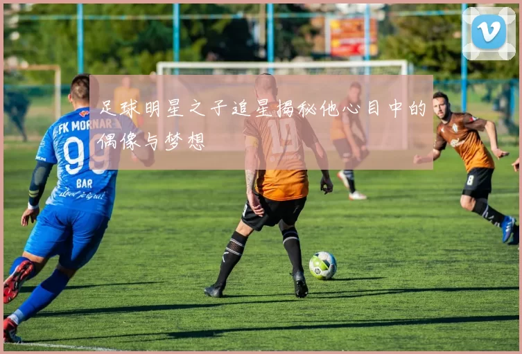 足球明星之子追星揭秘他心目中的偶像与梦想