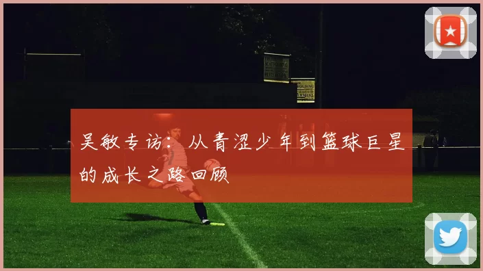 吴敏专访：从青涩少年到篮球巨星的成长之路回顾