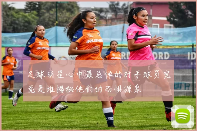 足球明星心中最忌惮的对手球员究竟是谁揭秘他们的恐惧源泉