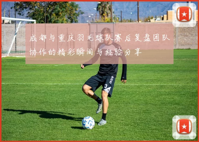 成都与重庆羽毛球队赛后复盘团队协作的精彩瞬间与经验分享