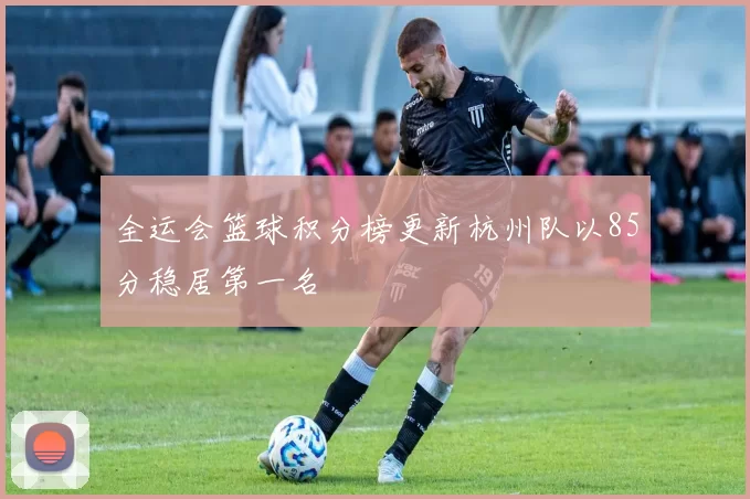 全运会篮球积分榜更新杭州队以85分稳居第一名