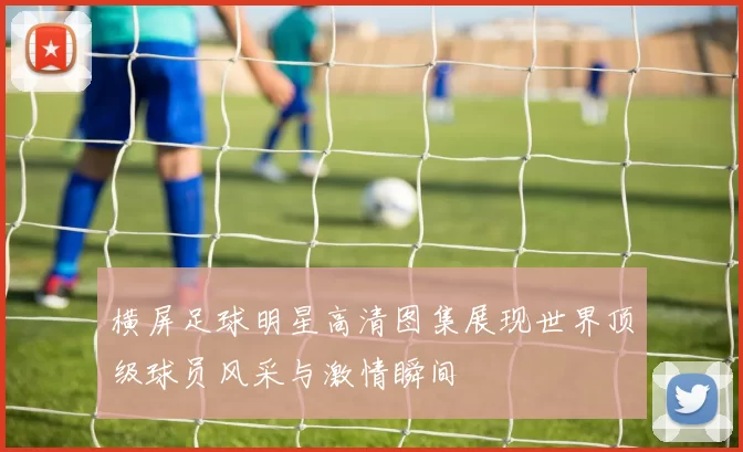 横屏足球明星高清图集展现世界顶级球员风采与激情瞬间