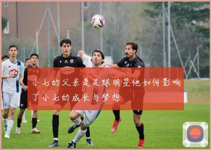 小七的父亲是足球明星他如何影响了小七的成长与梦想