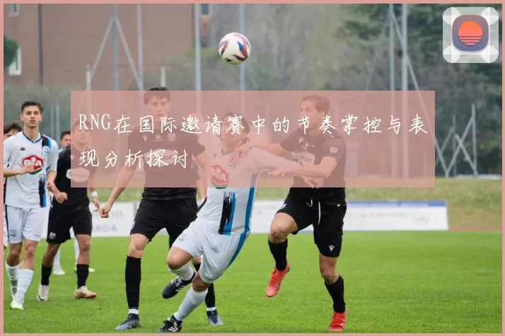 RNG在国际邀请赛中的节奏掌控与表现分析探讨