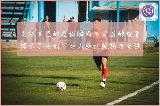 足球明星的悲伤瞬间与背后的故事揭示了他们不为人知的脆弱与坚强