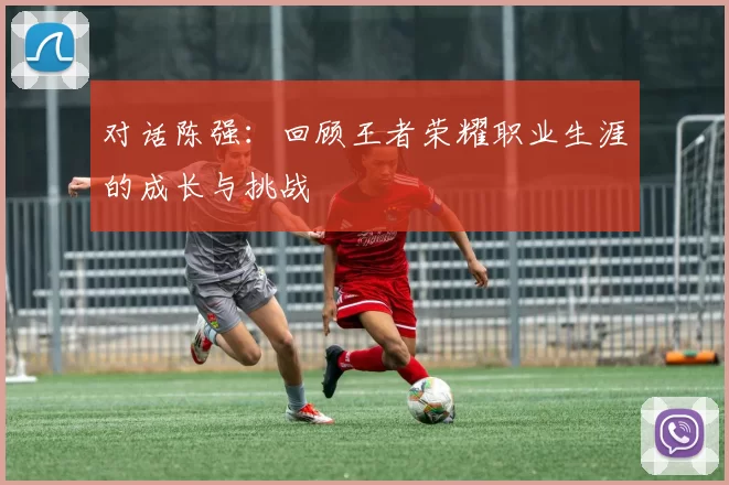 对话陈强：回顾王者荣耀职业生涯的成长与挑战