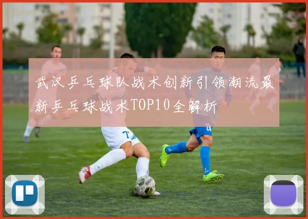 武汉乒乓球队战术创新引领潮流最新乒乓球战术TOP10全解析