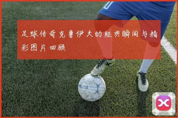 足球传奇克鲁伊夫的经典瞬间与精彩图片回顾
