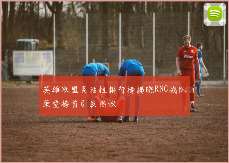 英雄联盟灵活性排行榜揭晓RNG战队荣登榜首引发热议