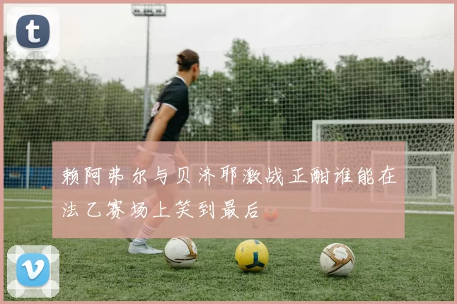 赖阿弗尔与贝济耶激战正酣谁能在法乙赛场上笑到最后