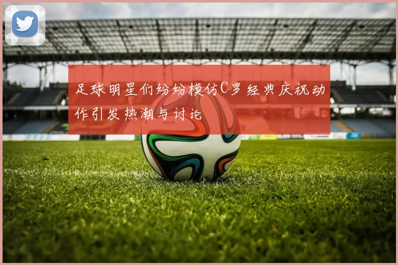 足球明星们纷纷模仿C罗经典庆祝动作引发热潮与讨论
