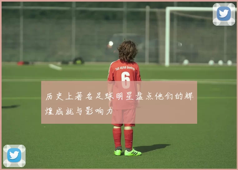 历史上著名足球明星盘点他们的辉煌成就与影响力