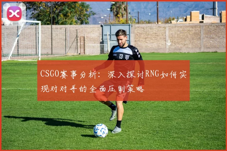 CSGO赛事分析：深入探讨RNG如何实现对对手的全面压制策略