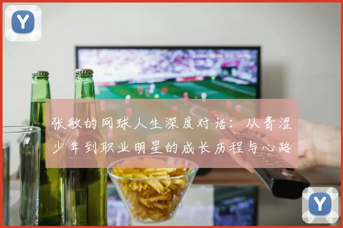 张敏的网球人生深度对话：从青涩少年到职业明星的成长历程与心路历程