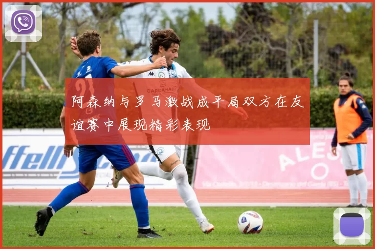 阿森纳与罗马激战成平局双方在友谊赛中展现精彩表现