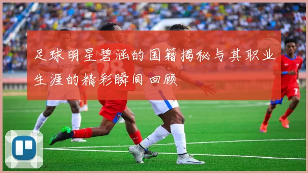 足球明星碧涵的国籍揭秘与其职业生涯的精彩瞬间回顾