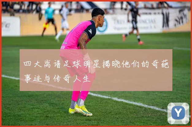四大离谱足球明星揭晓他们的奇葩事迹与传奇人生