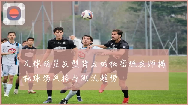 足球明星发型背后的秘密理发师揭秘球场风格与潮流趋势