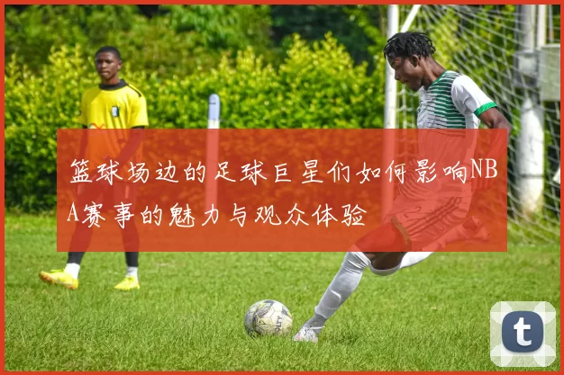 篮球场边的足球巨星们如何影响NBA赛事的魅力与观众体验