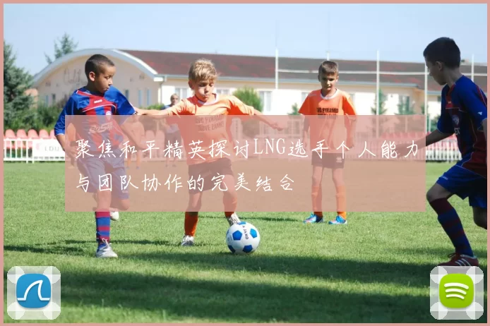 聚焦和平精英探讨LNG选手个人能力与团队协作的完美结合