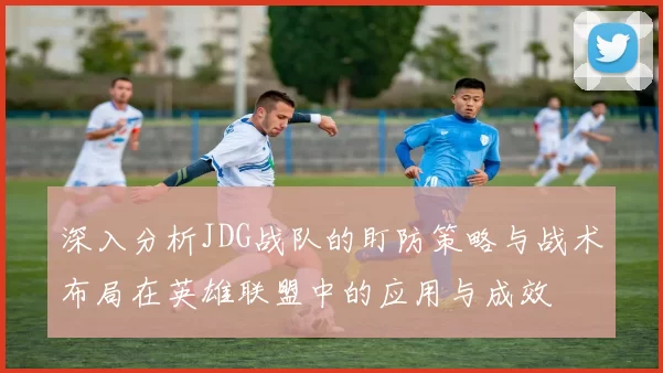 深入分析JDG战队的盯防策略与战术布局在英雄联盟中的应用与成效