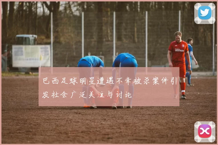 巴西足球明星遭遇不幸被杀案件引发社会广泛关注与讨论