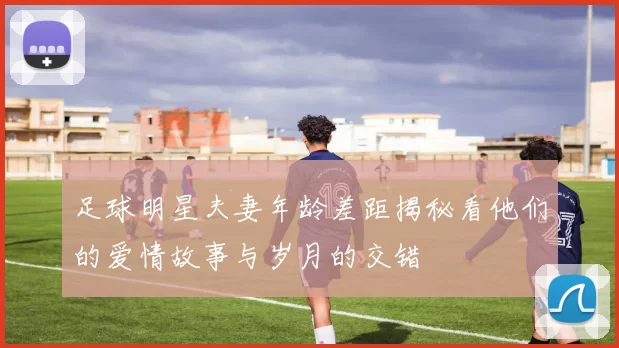 足球明星夫妻年龄差距揭秘看他们的爱情故事与岁月的交错