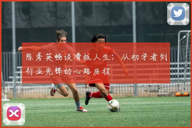 陈秀英畅谈滑板人生：从初学者到行业先锋的心路历程