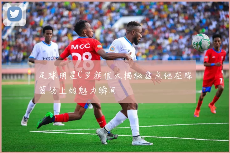 足球明星C罗颜值大揭秘盘点他在绿茵场上的魅力瞬间