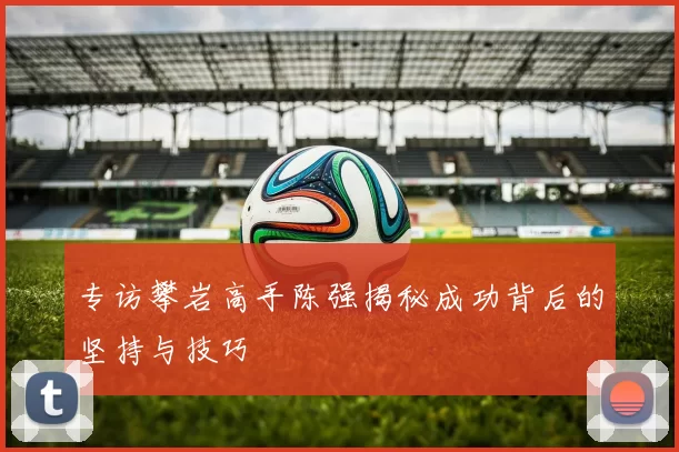 专访攀岩高手陈强揭秘成功背后的坚持与技巧