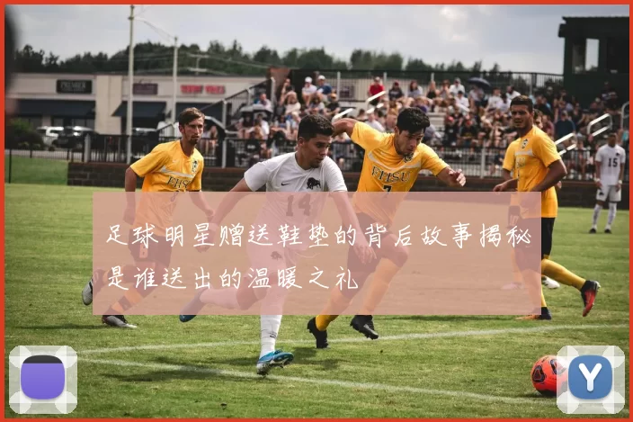 足球明星赠送鞋垫的背后故事揭秘是谁送出的温暖之礼