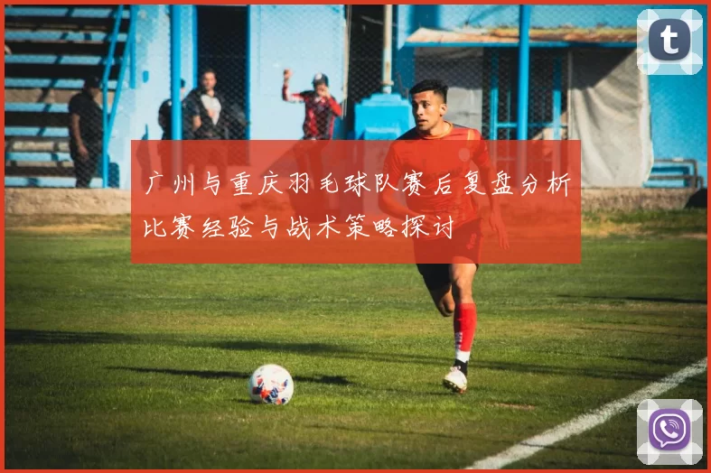 广州与重庆羽毛球队赛后复盘分析比赛经验与战术策略探讨