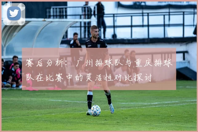 赛后分析：广州排球队与重庆排球队在比赛中的灵活性对比探讨