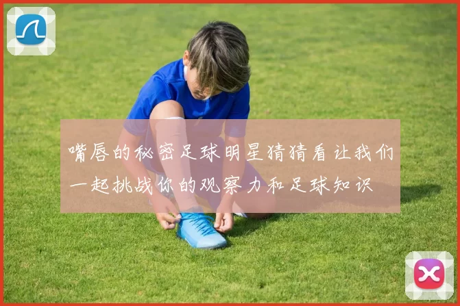 嘴唇的秘密足球明星猜猜看让我们一起挑战你的观察力和足球知识