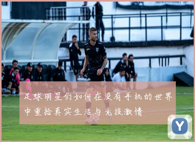 足球明星们如何在没有手机的世界中重拾真实生活与竞技激情