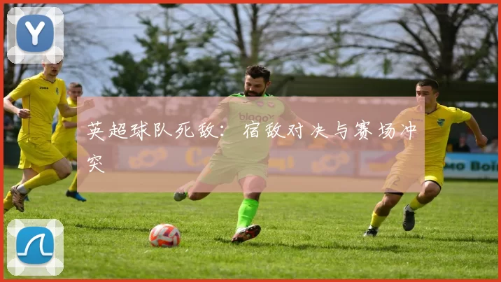 英超球队死敌：宿敌对决与赛场冲突