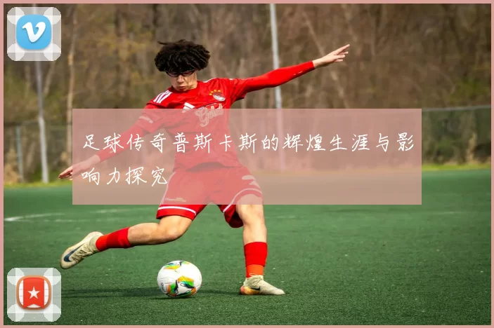 足球传奇普斯卡斯的辉煌生涯与影响力探究
