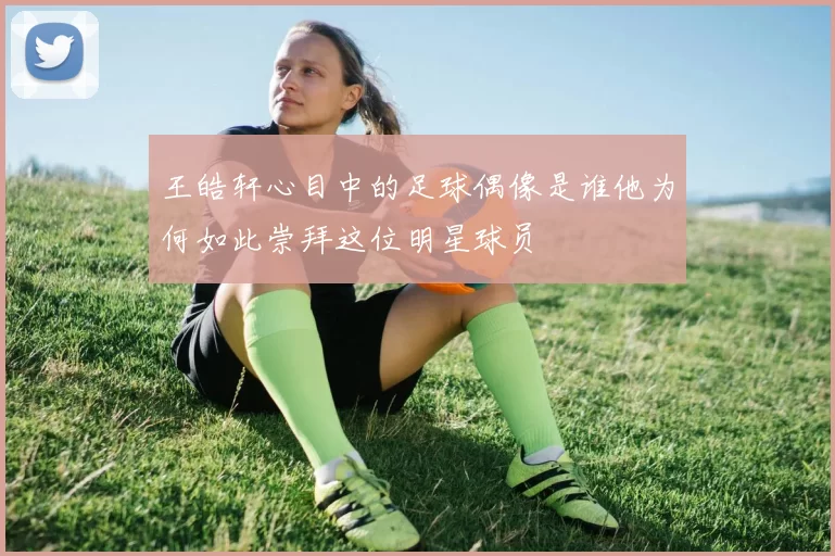 王皓轩心目中的足球偶像是谁他为何如此崇拜这位明星球员